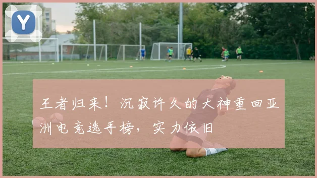 王者归来！沉寂许久的大神重回亚洲电竞选手榜，实力依旧