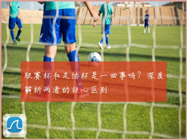 联赛杯和足协杯是一回事吗?深度解析两者的核心区别