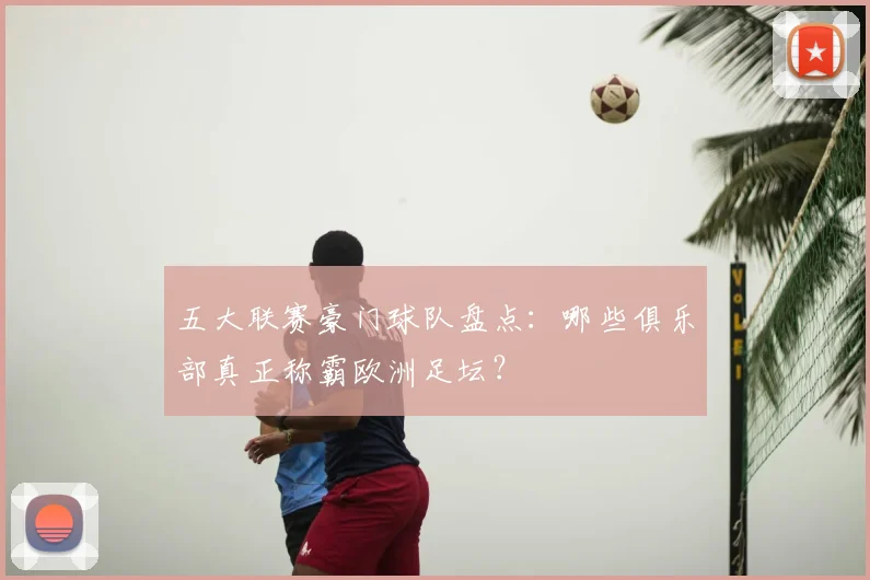 五大联赛豪门球队盘点：哪些俱乐部真正称霸欧洲足坛？