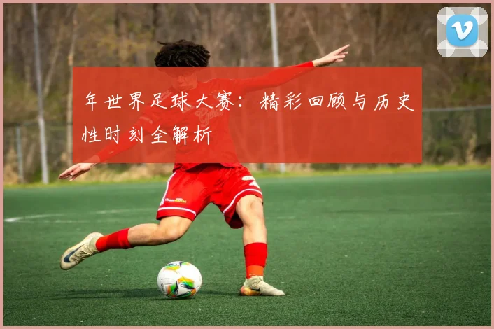 年世界足球大赛：精彩回顾与历史性时刻全解析