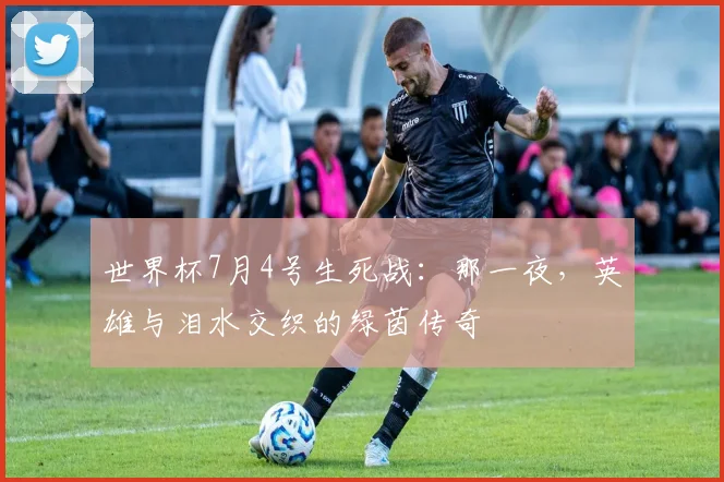 世界杯7月4号生死战:那一夜,英雄与泪水交织的绿茵传奇
